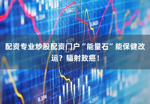 配资专业炒股配资门户“能量石”能保健改运？辐射致癌！