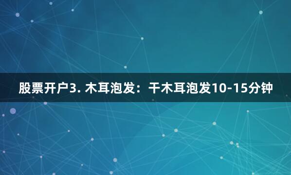 股票开户3. 木耳泡发：干木耳泡发10-15分钟
