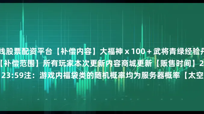 在线股票配资平台【补偿内容】大福神ｘ100＋武将青绿经验丹ｘ100＋巴豆幸运礼包二ｘ1【补偿范围】所有玩家本次更新内容商城更新【贩售时间】2025/6/26 维护后 ~ 2025/7/9 23:59注：游戏内福袋类的随机概率均为服务器概率【太空探险者】【飞碟】一般优惠【贩售时间】2025/6/26 12：00 ~ 2025/6/29 23:59