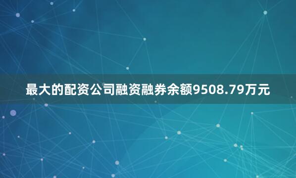 最大的配资公司融资融券余额9508.79万元