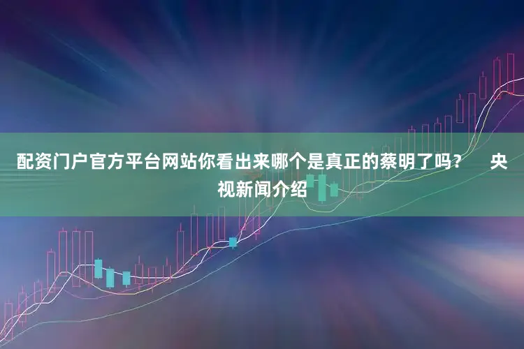 配资门户官方平台网站你看出来哪个是真正的蔡明了吗？    央视新闻介绍