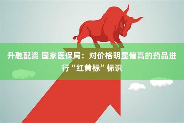 升融配资 国家医保局：对价格明显偏高的药品进行“红黄标”标识