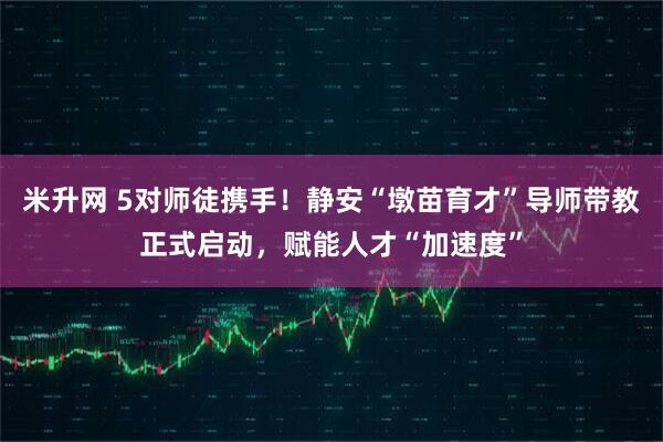 米升网 5对师徒携手！静安“墩苗育才”导师带教正式启动，赋能人才“加速度”