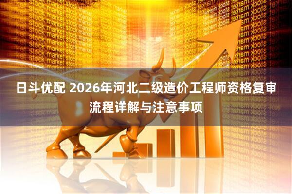 日斗优配 2026年河北二级造价工程师资格复审流程详解与注意事项