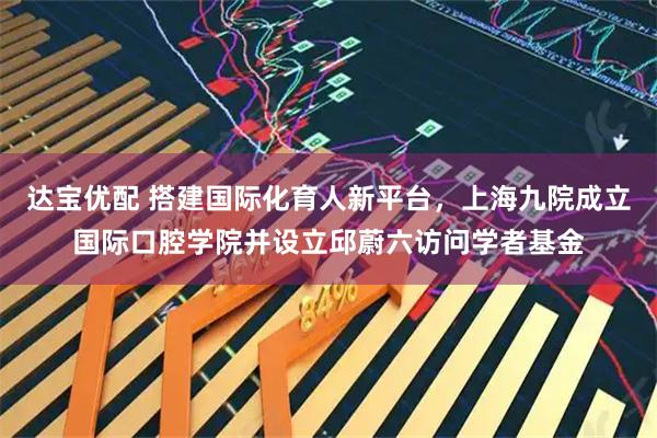 达宝优配 搭建国际化育人新平台，上海九院成立国际口腔学院并设立邱蔚六访问学者基金