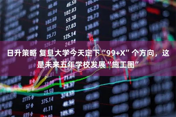 日升策略 复旦大学今天定下“99+X”个方向，这是未来五年学校发展“施工图”
