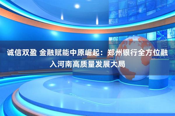 诚信双盈 金融赋能中原崛起：郑州银行全方位融入河南高质量发展大局