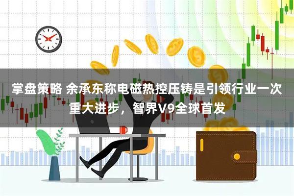 掌盘策略 余承东称电磁热控压铸是引领行业一次重大进步，智界V9全球首发