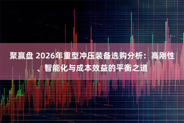 聚赢盘 2026年重型冲压装备选购分析：高刚性、智能化与成本效益的平衡之道
