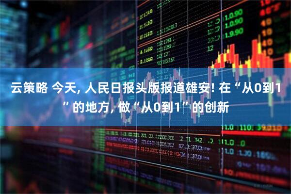 云策略 今天, 人民日报头版报道雄安! 在“从0到1”的地方, 做“从0到1”的创新