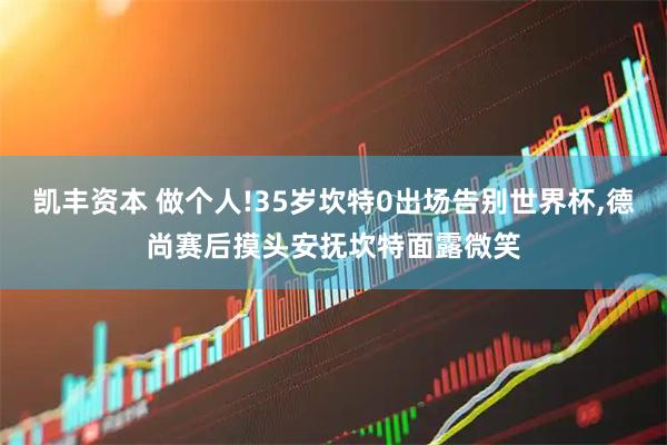 凯丰资本 做个人!35岁坎特0出场告别世界杯,德尚赛后摸头安抚坎特面露微笑