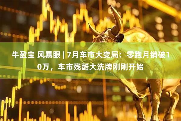 牛盈宝 风暴眼 | 7月车市大变局：零跑月销破10万，车市残酷大洗牌刚刚开始