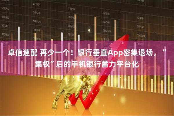 卓信速配 再少一个！银行垂直App密集退场，“集权”后的手机银行蓄力平台化