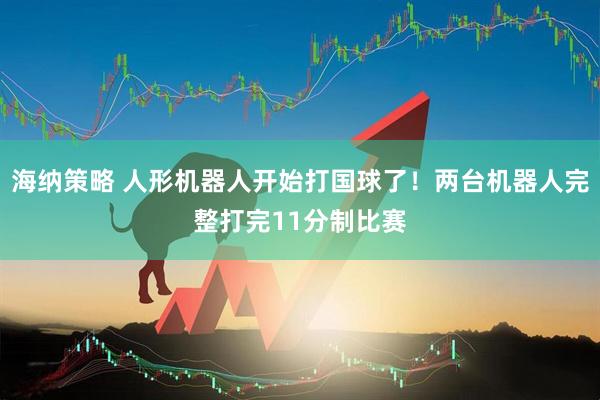 海纳策略 人形机器人开始打国球了！两台机器人完整打完11分制比赛
