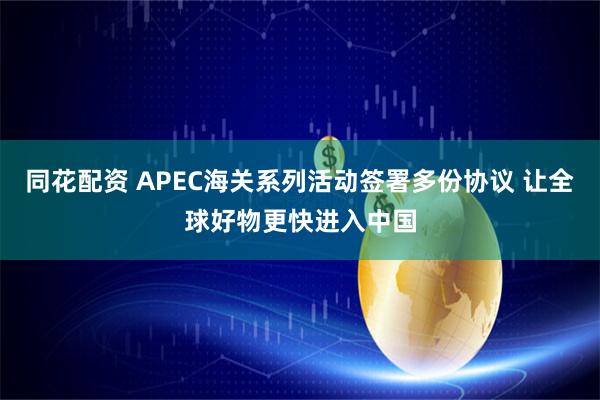 同花配资 APEC海关系列活动签署多份协议 让全球好物更快进入中国