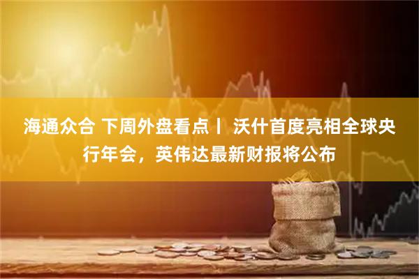 海通众合 下周外盘看点丨 沃什首度亮相全球央行年会，英伟达最新财报将公布