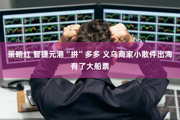策略红 智捷元港“拼”多多 义乌商家小散件出海有了大船票