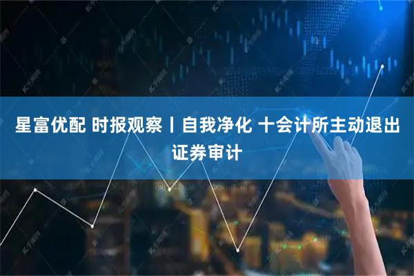 星富优配 时报观察丨自我净化 十会计所主动退出证券审计